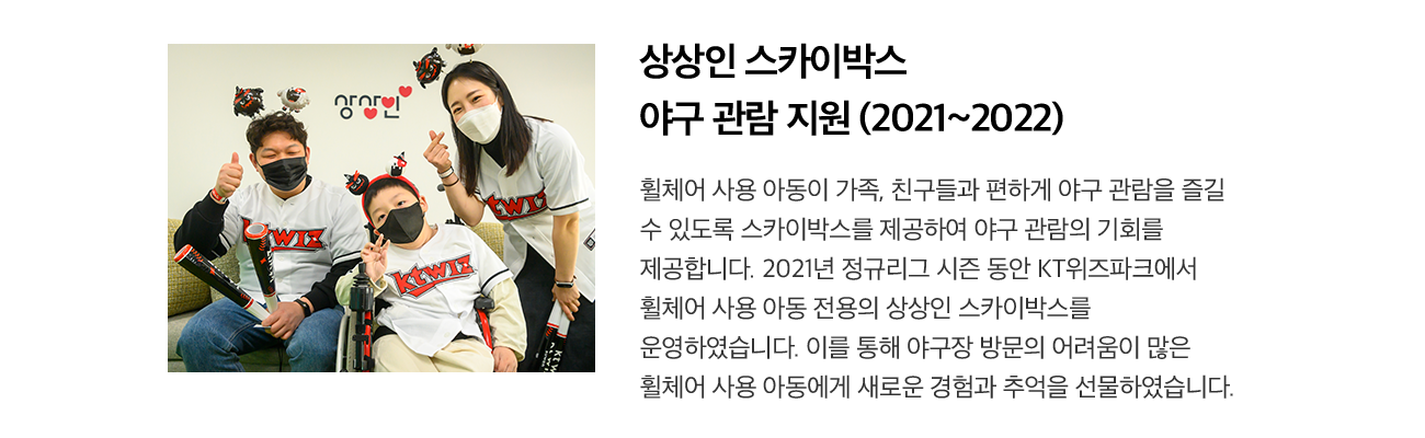 상상인 스카이박스 야구 관람 지원 (2021~2022) 휠체어 사용 아동이 가족, 친구들과 편하게 야구 관람을 즐길 수 있도록 스카이박스를 제공하여 야구 관람의 기회를 제공합니다. 2021년 정규리그 시즌 동안 KT위즈파크에서 휠체어 사용 아동 전용의 상상인 스카이박스를 운영하였습니다. 이를 통해 야구장 방문의 어려움이 많은 휠체어 사용 아동에게 새로운 경험과 추억을 선물하였습니다.